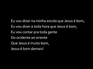 Eu vou dizer na minha escola que Jesus é bom, Eu vou dizer a toda hora que Jesus é bom, Eu vou contar pra toda gente Do ocidente ao oriente Que Jesus é muito bom, Jesus é bom demais! 