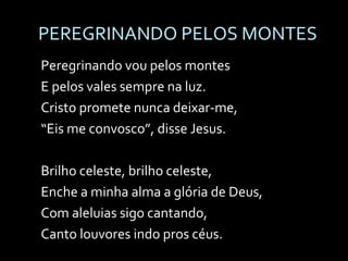 PEREGRINANDO PELOS MONTES Peregrinando vou pelos montes E pelos vales sempre na luz. Cristo promete nunca deixar-me, “ Eis me convosco”, disse Jesus. Brilho celeste, brilho celeste, Enche a minha alma a glória de Deus, Com aleluias sigo cantando, Canto louvores indo pros céus. 