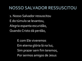 NOSSO SALVADOR RESSUSCITOU 1. Nosso Salvador ressuscitou E do túmulo se levantou, Alegria espanta escuridão, Quando Cristo dá perdão, E com Ele viveremos  Em eterna glória lá na luz, Sim prazer sem fim teremos,  Por sermos amigos de Jesus 