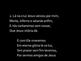 2. Lá na cruz Jesus venceu por mim, Morte, inferno e satanás enfim, E nós cantaremos sem cessar, Que Jesus vitória dá. E com Ele viveremos  Em eterna glória lá na luz, Sim prazer sem fim teremos,  Por sermos amigos de Jesus 
