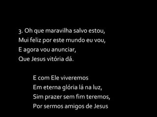 3. Oh que maravilha salvo estou, Mui feliz por este mundo eu vou, E agora vou anunciar, Que Jesus vitória dá. E com Ele viveremos  Em eterna glória lá na luz, Sim prazer sem fim teremos,  Por sermos amigos de Jesus 