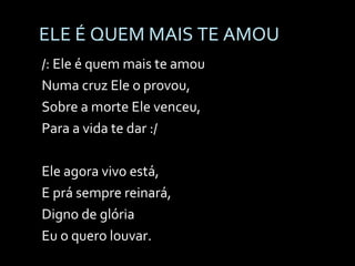 ELE É QUEM MAIS TE AMOU /: Ele é quem mais te amou Numa cruz Ele o provou, Sobre a morte Ele venceu, Para a vida te dar :/ Ele agora vivo está, E prá sempre reinará, Digno de glória Eu o quero louvar. Ele é Jesus! Ele é Jesus! 