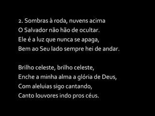 2. Sombras à roda, nuvens acima O Salvador não hão de ocultar. Ele é a luz que nunca se apaga, Bem ao Seu lado sempre hei de andar. Brilho celeste, brilho celeste, Enche a minha alma a glória de Deus, Com aleluias sigo cantando, Canto louvores indo pros céus. 
