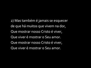 2) Mas também é jamais se esquecer de que há muitos que vivem na dor, Que mostrar nosso Cristo é viver, Que viver é mostrar o Seu amor. Que mostrar nosso Cristo é viver, Que viver é mostrar o Seu amor. 