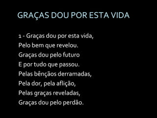 GRAÇAS DOU POR ESTA VIDA 1 - Graças dou por esta vida,  Pelo bem que revelou. Graças dou pelo futuro  E por tudo que passou. Pelas bênçãos derramadas,  Pela dor, pela aflição, Pelas graças reveladas,  Graças dou pelo perdão. 