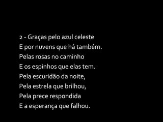 2 - Graças pelo azul celeste  E por nuvens que há também. Pelas rosas no caminho E os espinhos que elas tem. Pela escuridão da noite,  Pela estrela que brilhou, Pela prece respondida  E a esperança que falhou. 
