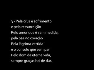 3 - Pela cruz e sofrimento  e pela ressurreição Pelo amor que é sem medida,  pela paz no coração Pela lágrima vertida  e o consolo que sem par Pelo dom da eterna vida,  sempre graças hei de dar. 