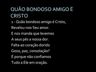 QUÃO BONDOSO AMIGO É CRISTO  1 - Quão bondoso amigo é Cristo, Revelou-nos Seu amor. E nos manda que levemos A seus pés a nossa dor. Falta ao coração dorido Gozo, paz, consolação? É porque não confiamos  Tudo a Ele em oração. 