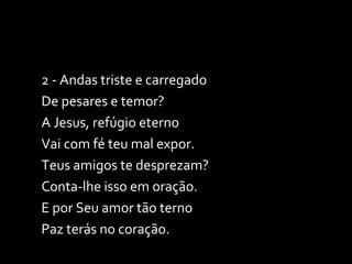 2 - Andas triste e carregado De pesares e temor? A Jesus, refúgio eterno Vai com fé teu mal expor. Teus amigos te desprezam? Conta-lhe isso em oração. E por Seu amor tão terno  Paz terás no coração. 