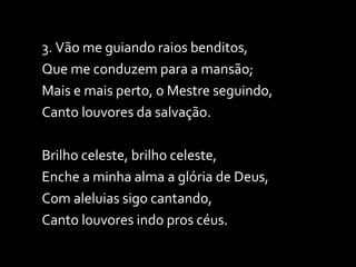 3. Vão me guiando raios benditos, Que me conduzem para a mansão; Mais e mais perto, o Mestre seguindo, Canto louvores da salvação. Brilho celeste, brilho celeste, Enche a minha alma a glória de Deus, Com aleluias sigo cantando, Canto louvores indo pros céus. 