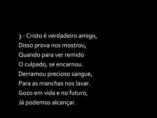 3 - Cristo é verdadeiro amigo, Disso prova nos mostrou, Quando para ver remido O culpado, se encarnou. Derramou precioso sangue, Para as manchas nos lavar. Gozo em vida e no futuro, Já podemos alcançar. 
