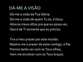 DÁ-ME A VISÃO Dá-me a visão da Tua Glória. Dá-me a visão de quem Tu és, ó Deus. Abra os meus olhos pra que eu possa ver, Que é de Ti somente que eu preciso. Tira o meu prazer por este mundo. Mostra-me o prazer de estar contigo, ó Pai. Preciso tanto ver com os Teus olhos, Vem me envolver com os Teus braços. 