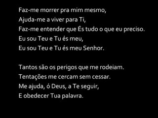 Faz-me morrer pra mim mesmo, Ajuda-me a viver para Ti, Faz-me entender que És tudo o que eu preciso. Eu sou Teu e Tu és meu, Eu sou Teu e Tu és meu Senhor. Tantos são os perigos que me rodeiam. Tentações me cercam sem cessar. Me ajuda, ó Deus, a Te seguir, E obedecer Tua palavra. 