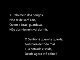 2. Pelo meio dos perigos,  Não te deixará cair, Quem a Israel guardava, Não dormiu nem vai dormir. O Senhor é quem te guarda, Guardará de todo mal. Tua entrada e saída, Desde agora até o final! 
