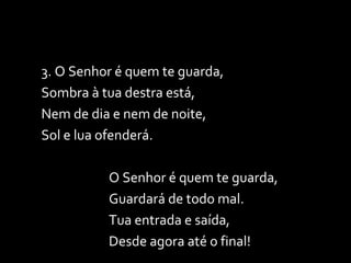 3. O Senhor é quem te guarda,  Sombra à tua destra está, Nem de dia e nem de noite, Sol e lua ofenderá. O Senhor é quem te guarda, Guardará de todo mal. Tua entrada e saída, Desde agora até o final! 
