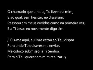 O chamado que um dia, Tu fizeste a mim, E ao qual, sem hesitar, eu disse sim. Ressoou em meus ouvidos como na primeira vez, E a Ti Jesus eu novamente digo sim. /: Eis-me aqui, eu livre estou ao Teu dispor Para onde Tu quiseres me enviar. Me coloco submisso, a Ti Senhor. Para o Teu querer em mim realizar. :/ 
