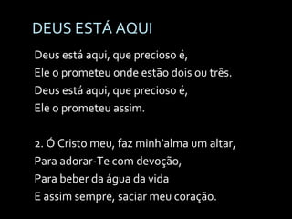 DEUS ESTÁ AQUI Deus está aqui, que precioso é, Ele o prometeu onde estão dois ou três. Deus está aqui, que precioso é, Ele o prometeu assim. 2. Ó Cristo meu, faz minh’alma um altar, Para adorar-Te com devoção, Para beber da água da vida E assim sempre, saciar meu coração. 