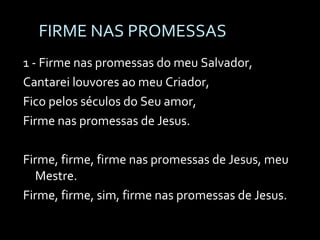 FIRME NAS PROMESSAS  1 - Firme nas promessas do meu Salvador, Cantarei louvores ao meu Criador, Fico pelos séculos do Seu amor, Firme nas promessas de Jesus. Firme, firme, firme nas promessas de Jesus, meu Mestre. Firme, firme, sim, firme nas promessas de Jesus. 