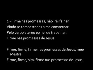 2 - Firme nas promessas, não irei falhar, Vindo as tempestades a me consternar. Pelo verbo eterno eu hei de trabalhar, Firme nas promessas de Jesus. Firme, firme, firme nas promessas de Jesus, meu Mestre. Firme, firme, sim, firme nas promessas de Jesus. 