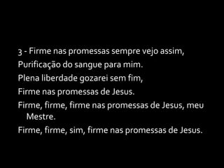 3 - Firme nas promessas sempre vejo assim, Purificação do sangue para mim. Plena liberdade gozarei sem fim, Firme nas promessas de Jesus. Firme, firme, firme nas promessas de Jesus, meu Mestre. Firme, firme, sim, firme nas promessas de Jesus. 
