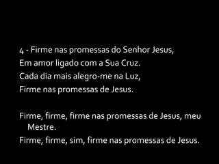 4 - Firme nas promessas do Senhor Jesus, Em amor ligado com a Sua Cruz. Cada dia mais alegro-me na Luz, Firme nas promessas de Jesus. Firme, firme, firme nas promessas de Jesus, meu Mestre. Firme, firme, sim, firme nas promessas de Jesus. 