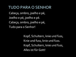 TUDO PARA O SENHOR Cabeça, ombro, joelho e pé, Joelho e pé, joelho e pé. Cabeça, ombro, joelho e pé, Tudo para o Senhor! Kopf, Schultern, knie und fuss, Knie und fuss, knie und fuss. Kopf, Schultern, knie und fuss, Alles ist für Gott! 