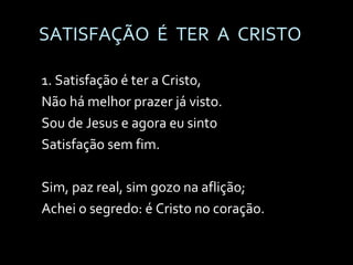 SATISFAÇÃO  É  TER  A  CRISTO 1. Satisfação é ter a Cristo, Não há melhor prazer já visto. Sou de Jesus e agora eu sinto Satisfação sem fim. Sim, paz real, sim gozo na aflição; Achei o segredo: é Cristo no coração. 