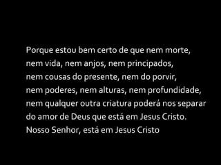 Porque estou bem certo de que nem morte, nem vida, nem anjos, nem principados, nem cousas do presente, nem do porvir, nem poderes, nem alturas, nem profundidade, nem qualquer outra criatura poderá nos separar do amor de Deus que está em Jesus Cristo. Nosso Senhor, está em Jesus Cristo  