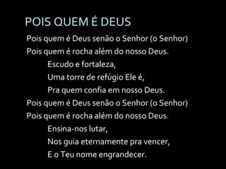 POIS QUEM É DEUS Pois quem é Deus senão o Senhor (o Senhor) Pois quem é rocha além do nosso Deus. Escudo e fortaleza, Uma torre de refúgio Ele é, Pra quem confia em nosso Deus. Pois quem é Deus senão o Senhor (o Senhor) Pois quem é rocha além do nosso Deus. Ensina-nos lutar, Nos guia eternamente pra vencer, E o Teu nome engrandecer. 