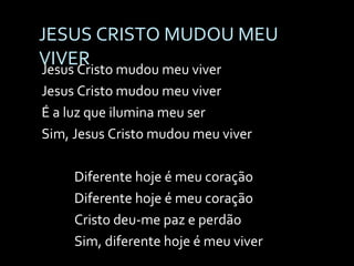 JESUS CRISTO MUDOU MEU VIVER Jesus Cristo mudou meu viver Jesus Cristo mudou meu viver É a luz que ilumina meu ser Sim, Jesus Cristo mudou meu viver Diferente hoje é meu coração Diferente hoje é meu coração Cristo deu-me paz e perdão Sim, diferente hoje é meu viver 