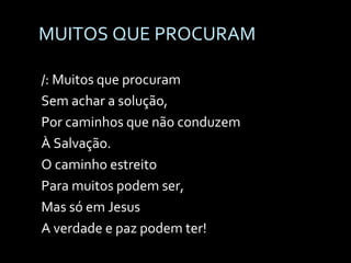 MUITOS QUE PROCURAM /: Muitos que procuram  Sem achar a solução, Por caminhos que não conduzem  À Salvação. O caminho estreito  Para muitos podem ser, Mas só em Jesus  A verdade e paz podem ter! 
