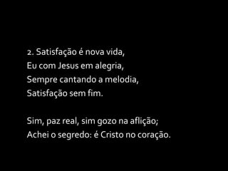 2. Satisfação é nova vida, Eu com Jesus em alegria, Sempre cantando a melodia, Satisfação sem fim. Sim, paz real, sim gozo na aflição; Achei o segredo: é Cristo no coração. 