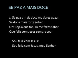 SE PAZ A MAIS DOCE 1. Se paz a mais doce me deres gozar, Se dor a mais forte sofrer, Oh! Seja a que for, Tu me fazes saber Que feliz com Jesus sempre sou. Sou feliz com Jesus! Sou feliz com Jesus, meu Senhor! 