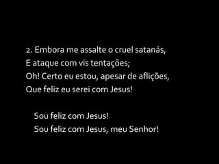 2. Embora me assalte o cruel satanás, E ataque com vis tentações; Oh! Certo eu estou, apesar de aflições, Que feliz eu serei com Jesus! Sou feliz com Jesus! Sou feliz com Jesus, meu Senhor! 