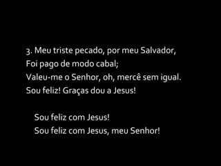 3. Meu triste pecado, por meu Salvador, Foi pago de modo cabal; Valeu-me o Senhor, oh, mercê sem igual. Sou feliz! Graças dou a Jesus! Sou feliz com Jesus! Sou feliz com Jesus, meu Senhor! 