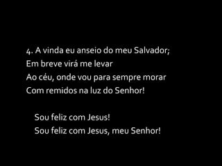 4. A vinda eu anseio do meu Salvador; Em breve virá me levar Ao céu, onde vou para sempre morar Com remidos na luz do Senhor!  Sou feliz com Jesus! Sou feliz com Jesus, meu Senhor! 