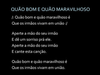 QUÃO BOM E QUÃO MARAVILHOSO /: Quão bom e quão maravilhoso é Que os irmãos vivam em união :/ Aperte a mão do seu irmão E dê um sorriso prá ele. Aperte a mão do seu irmão E cante esta canção. Quão bom e quão maravilhoso é Que os irmãos vivam em união. 