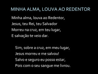 MINHA ALMA, LOUVA AO REDENTOR Minha alma, louva ao Redentor, Jesus, teu Rei, teu Salvador Morreu na cruz, em teu lugar, E salvação te veio dar. Sim, sobre a cruz, em meu lugar, Jesus morreu e me salvou! Salvo e seguro eu posso estar, Pois com o seu sangue me livrou. 