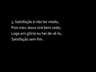 3. Satisfação é não ter medo, Pois meu Jesus virá bem cedo; Logo em glória eu hei de vê-lo, Satisfação sem fim. 