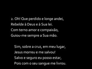2. Oh! Que perdido e longe andei, Rebelde à Deus e à Sua lei. Com terno amor e compaixão, Guiou-me sempre a Sua mão. Sim, sobre a cruz, em meu lugar, Jesus morreu e me salvou! Salvo e seguro eu posso estar, Pois com o seu sangue me livrou. 