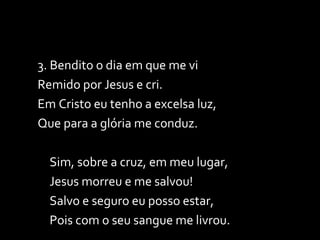 3. Bendito o dia em que me vi Remido por Jesus e cri. Em Cristo eu tenho a excelsa luz, Que para a glória me conduz. Sim, sobre a cruz, em meu lugar, Jesus morreu e me salvou! Salvo e seguro eu posso estar, Pois com o seu sangue me livrou. 