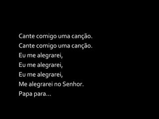 Cante comigo uma canção. Cante comigo uma canção. Eu me alegrarei,  Eu me alegrarei, Eu me alegrarei,  Me alegrarei no Senhor. Papa para... 