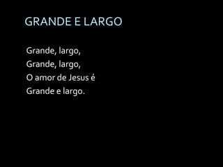 GRANDE E LARGO Grande, largo, Grande, largo, O amor de Jesus é Grande e largo.  