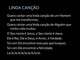 LINDA CANÇÃO Quero cantar uma linda canção de um Homem que me transformou. Quero cantar uma linda canção de Alguém que minha vida mudou. O Seu nome é Jesus, o Seu nome é Jesus. Ele é Rei, Ele é Deus, é Amor, é Verdade. Só com Ele encontrei essa paz que busquei,  Só com Ele encontrei a felicidade. La,la,la,la,la,la,la,la,la,la..  