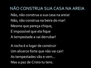 NÃO CONSTRUA SUA CASA NA AREIA Não, não construa a sua casa na areia! Não, não construa na beira do mar! Mesmo que pareça chique, É impossível que ela fique A tempestade a vai derrubar! A rocha é o lugar de construir Um alicerce forte que não vai cair! As tempestades vão e vem... Mas a paz de Cristo tu tens. 