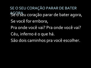 SE O SEU CORAÇÃO PARAR DE BATER AGORA Se o seu coração parar de bater agora, Se você for embora, Pra onde você vai? Pra onde você vai? Céu, inferno é o que há. São dois caminhos pra você escolher. 