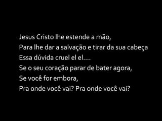 Jesus Cristo lhe estende a mão, Para lhe dar a salvação e tirar da sua cabeça  Essa dúvida cruel el el.... Se o seu coração parar de bater agora, Se você for embora, Pra onde você vai? Pra onde você vai? 