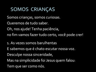 SOMOS  CRIANÇAS Somos crianças, somos curiosas. Queremos de tudo saber.  Oh, nos ajude! Tenha paciência,  no fim vamos fazer tudo certo, você pode crer! 1. As vezes somos barulhentas  E sabemos que é chato escutar nossa voz. Desculpe nossa sinceridade, Mas na simplicidade foi Jesus quem falou: Tem que ser como nós. 