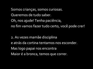Somos crianças, somos curiosas. Queremos de tudo saber.  Oh, nos ajude! Tenha paciência,  no fim vamos fazer tudo certo, você pode crer! 2. As vezes mamãe disciplina  e atrás da cortina tentamos nos esconder. Mas logo papai nos encontra  Maior é a bronca, temos que correr. 