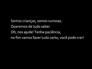 Somos crianças, somos curiosas. Queremos de tudo saber.  Oh, nos ajude! Tenha paciência,  no fim vamos fazer tudo certo, você pode crer! 